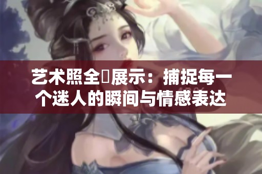 艺术照全捰展示：捕捉每一个迷人的瞬间与情感表达