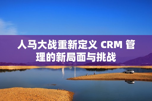 人马大战重新定义 CRM 管理的新局面与挑战