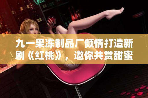 九一果冻制品厂倾情打造新剧《红桃》，邀你共赏甜蜜故事