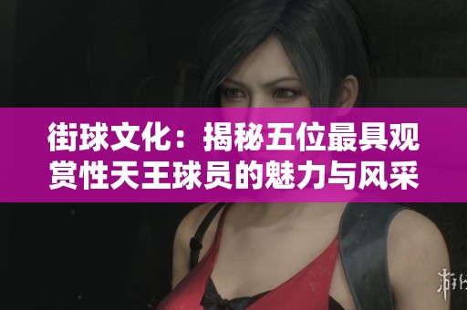 街球文化：揭秘五位最具观赏性天王球员的魅力与风采