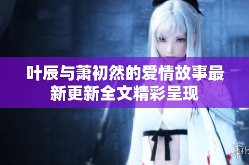 叶辰与萧初然的爱情故事最新更新全文精彩呈现