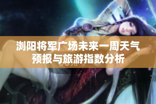 浏阳将军广场未来一周天气预报与旅游指数分析