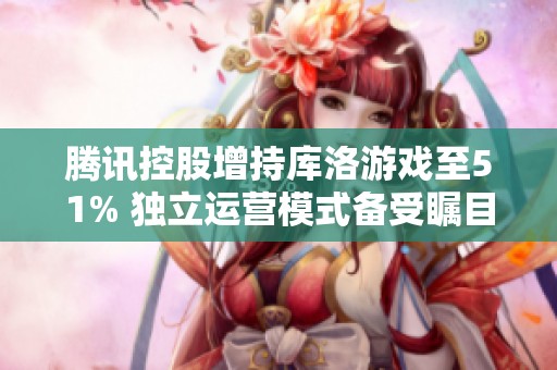 腾讯控股增持库洛游戏至51% 独立运营模式备受瞩目