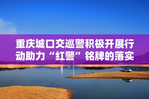 重庆城口交巡警积极开展行动助力“红警”铭牌的落实与推广