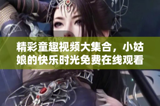精彩童趣视频大集合，小姑娘的快乐时光免费在线观看！