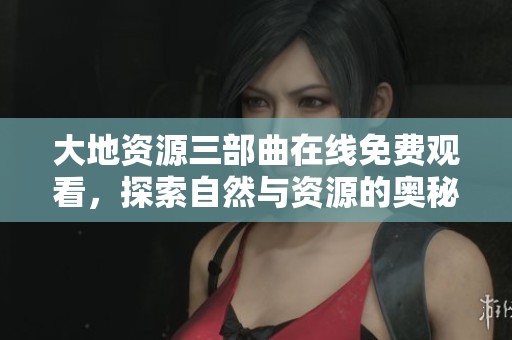 大地资源三部曲在线免费观看，探索自然与资源的奥秘