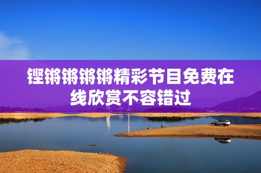 铿锵锵锵锵精彩节目免费在线欣赏不容错过