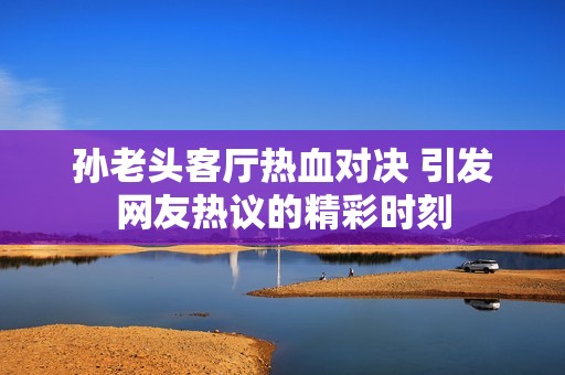 孙老头客厅热血对决 引发网友热议的精彩时刻