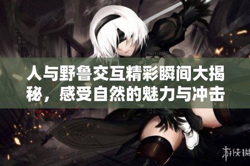 人与野鲁交互精彩瞬间大揭秘，感受自然的魅力与冲击力