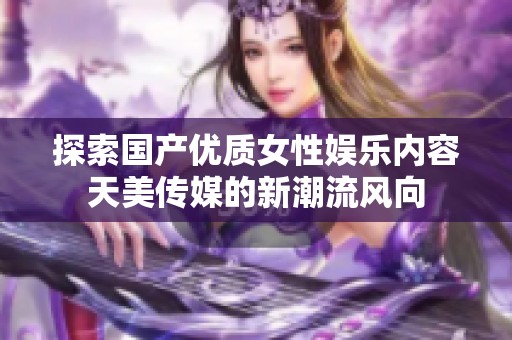 探索国产优质女性娱乐内容天美传媒的新潮流风向