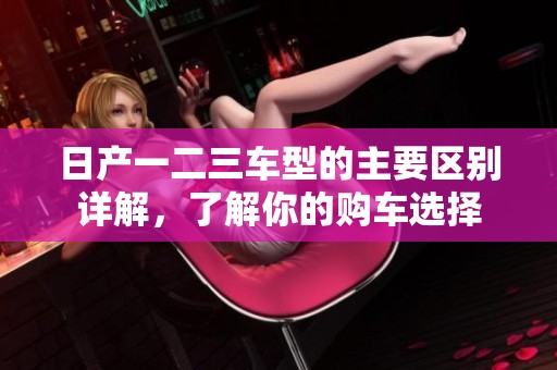 日产一二三车型的主要区别详解，了解你的购车选择