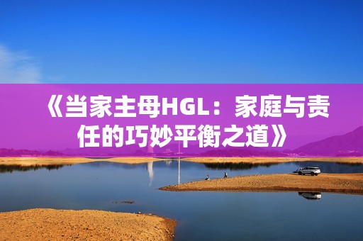 《当家主母HGL：家庭与责任的巧妙平衡之道》