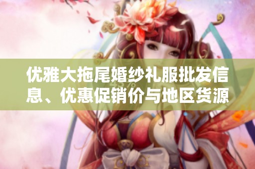 优雅大拖尾婚纱礼服批发信息、优惠促销价与地区货源全解析