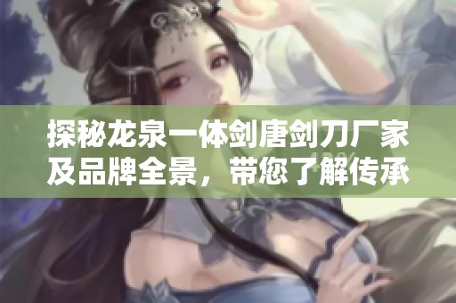 探秘龙泉一体剑唐剑刀厂家及品牌全景，带您了解传承千年的工艺与魅力