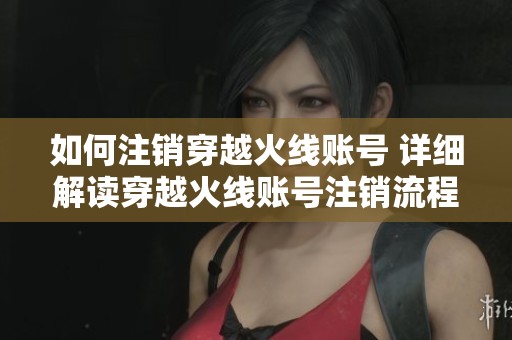 如何注销穿越火线账号 详细解读穿越火线账号注销流程及注意事项