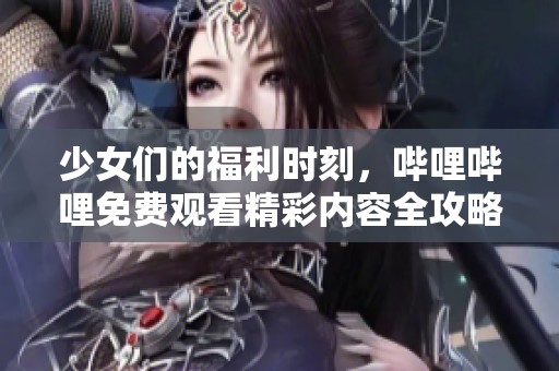少女们的福利时刻，哔哩哔哩免费观看精彩内容全攻略