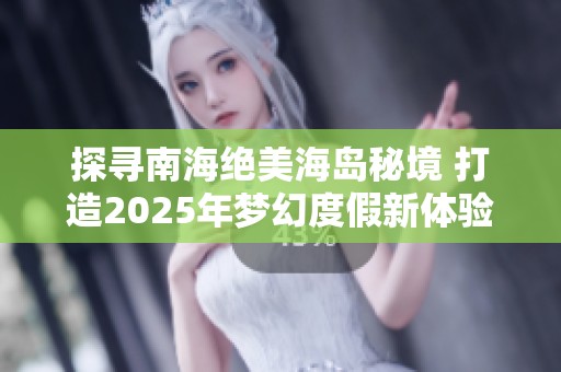 探寻南海绝美海岛秘境 打造2025年梦幻度假新体验与旅游新选择