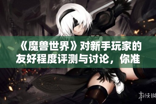 《魔兽世界》对新手玩家的友好程度评测与讨论，你准备好迎接挑战了吗