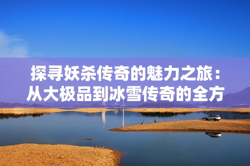 探寻妖杀传奇的魅力之旅：从大极品到冰雪传奇的全方位体验与探讨