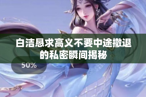 白洁恳求高义不要中途撤退的私密瞬间揭秘