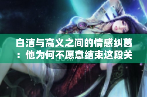 白洁与高义之间的情感纠葛：他为何不愿意结束这段关系