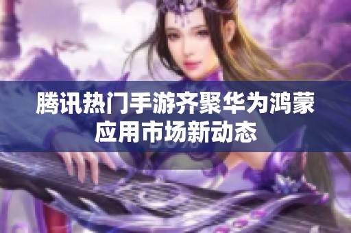 腾讯热门手游齐聚华为鸿蒙应用市场新动态