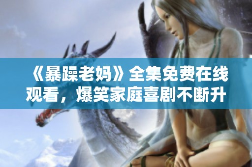 《暴躁老妈》全集免费在线观看，爆笑家庭喜剧不断升级