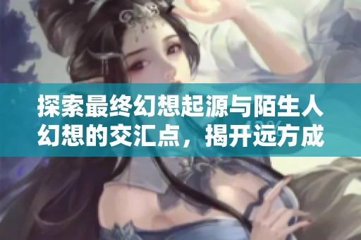 探索最终幻想起源与陌生人幻想的交汇点，揭开远方成就之路的奇幻旅程