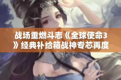 战场重燃斗志《全球使命3》经典补给箱战神专芯再度回归，精彩不容错过