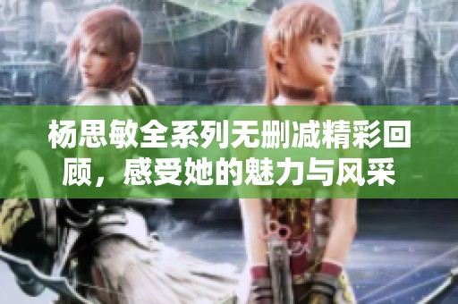 杨思敏全系列无删减精彩回顾，感受她的魅力与风采
