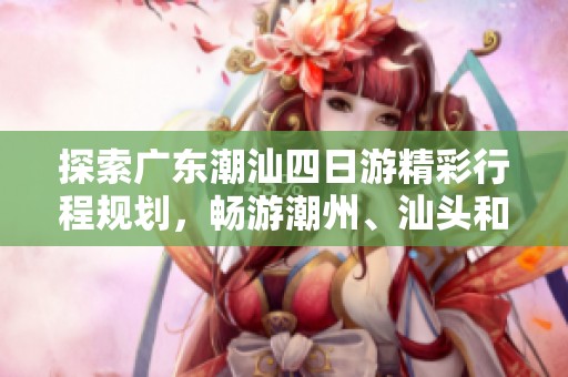 探索广东潮汕四日游精彩行程规划，畅游潮州、汕头和揭阳的魅力之旅指南