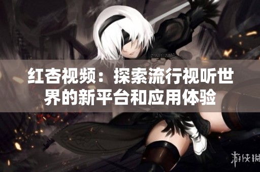 红杏视频：探索流行视听世界的新平台和应用体验