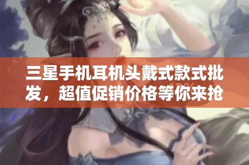 三星手机耳机头戴式款式批发，超值促销价格等你来抢购，提升您的音质享受！