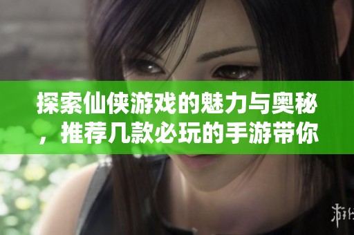 探索仙侠游戏的魅力与奥秘，推荐几款必玩的手游带你畅游仙境世界