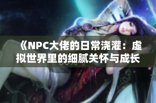 《NPC大佬的日常浇灌：虚拟世界里的细腻关怀与成长》
