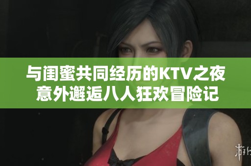 与闺蜜共同经历的KTV之夜 意外邂逅八人狂欢冒险记