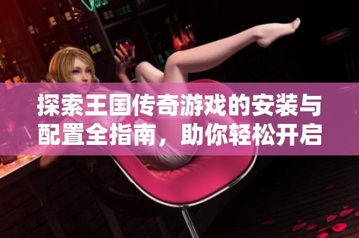 探索王国传奇游戏的安装与配置全指南，助你轻松开启传奇之旅！