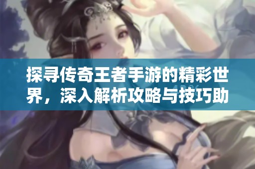 探寻传奇王者手游的精彩世界，深入解析攻略与技巧助你制霸全场