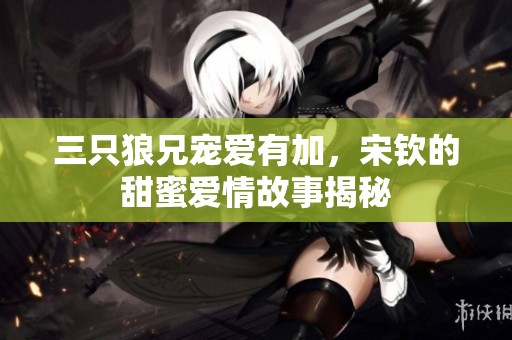 三只狼兄宠爱有加，宋钦的甜蜜爱情故事揭秘
