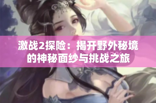 激战2探险：揭开野外秘境的神秘面纱与挑战之旅