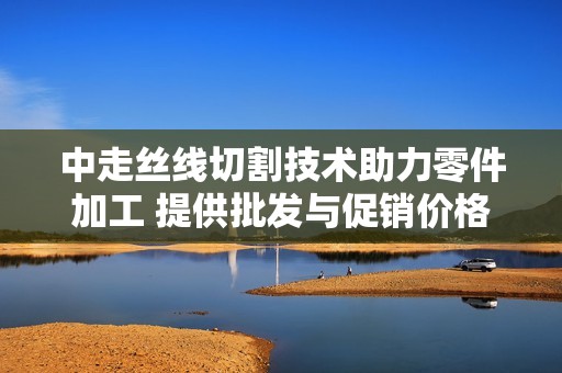 中走丝线切割技术助力零件加工 提供批发与促销价格的优质服务