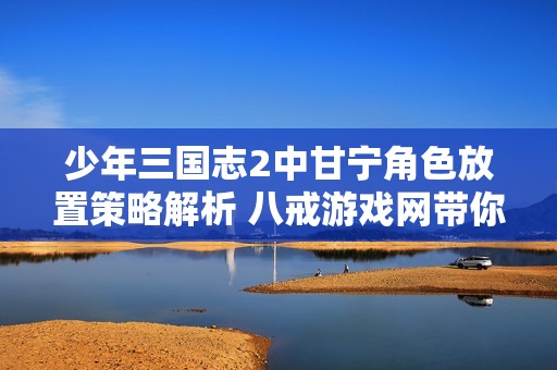 少年三国志2中甘宁角色放置策略解析 八戒游戏网带你掌握最佳位置技巧