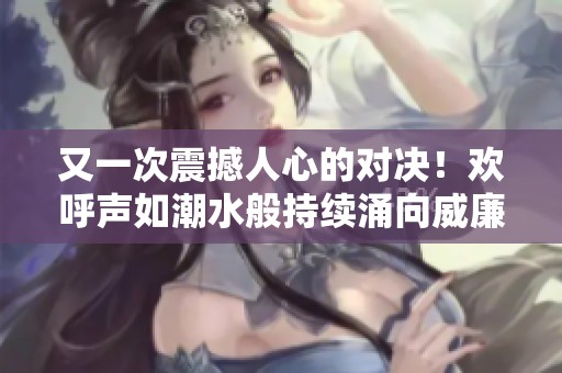 又一次震撼人心的对决！欢呼声如潮水般持续涌向威廉的耳边