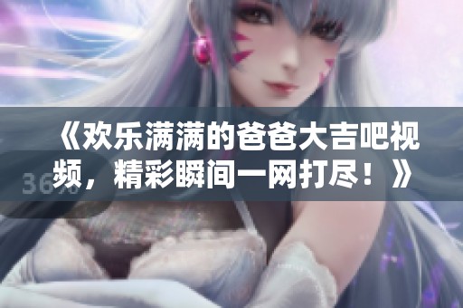 《欢乐满满的爸爸大吉吧视频，精彩瞬间一网打尽！》