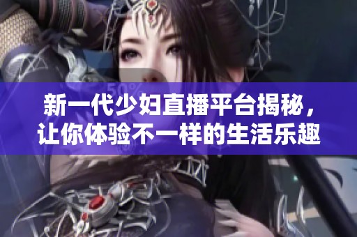 新一代少妇直播平台揭秘，让你体验不一样的生活乐趣