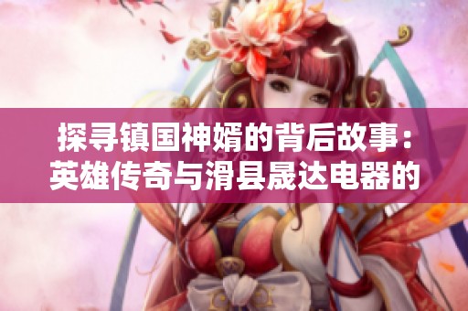 探寻镇国神婿的背后故事：英雄传奇与滑县晟达电器的深厚渊源