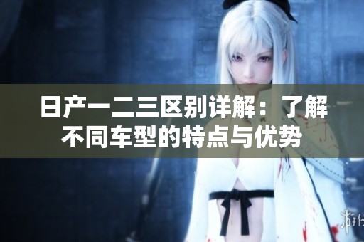 日产一二三区别详解：了解不同车型的特点与优势