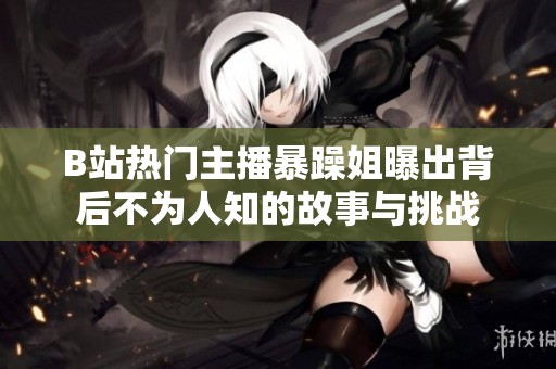 B站热门主播暴躁姐曝出背后不为人知的故事与挑战
