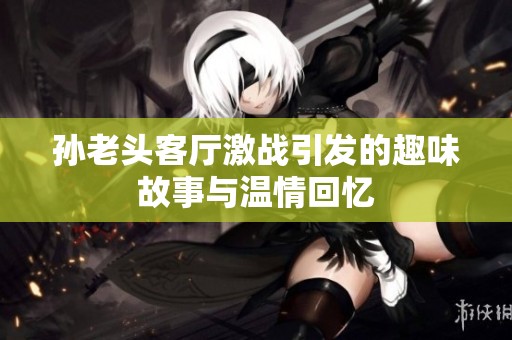 孙老头客厅激战引发的趣味故事与温情回忆