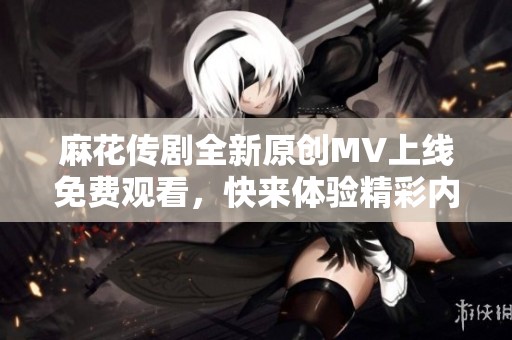 麻花传剧全新原创MV上线免费观看，快来体验精彩内容